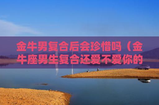 金牛男复合后会珍惜吗（金牛座男生复合还爱不爱你的表现）