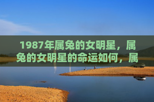 1987年属兔的女明星，属兔的女明星的命运如何，属兔的女明星