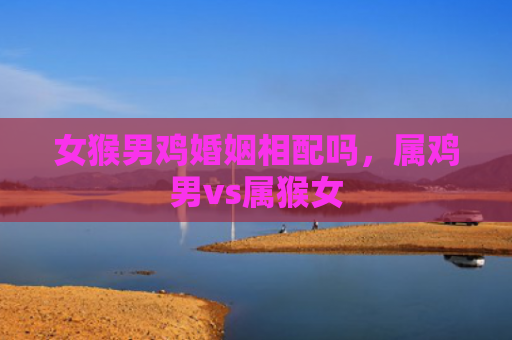 女猴男鸡婚姻相配吗，属鸡男vs属猴女
