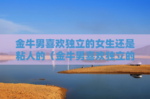 金牛男喜欢独立的女生还是粘人的（金牛男喜欢独立的女生还是粘人的女孩）