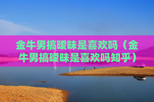 金牛男搞暧昧是喜欢吗（金牛男搞暧昧是喜欢吗知乎）