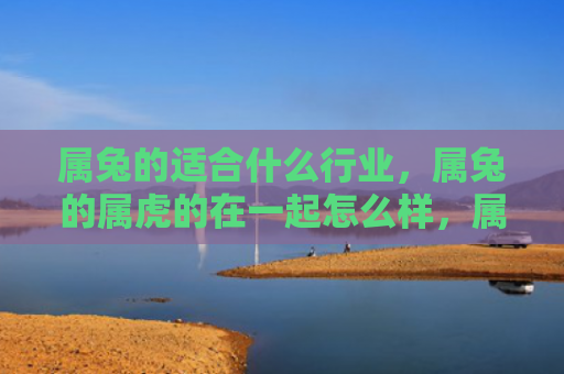 属兔的适合什么行业，属兔的属虎的在一起怎么样，属兔和属虎在一起的优缺点