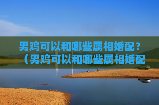 男鸡可以和哪些属相婚配？（男鸡可以和哪些属相婚配）
