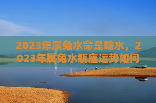 2023年属兔水命是啥水，2023年属兔水瓶座运势如何，属兔水瓶座的人2023年运势分析