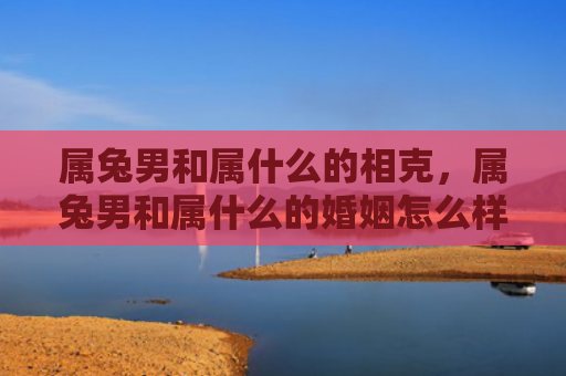 属兔男和属什么的相克，属兔男和属什么的婚姻怎么样，属兔男和别的生肖婚姻匹配情况