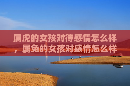 属虎的女孩对待感情怎么样，属兔的女孩对感情怎么样，关于属兔的女孩的感情特点