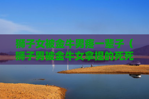 狮子女被金牛男疼一辈子（狮子男被金牛女拿捏的死死）