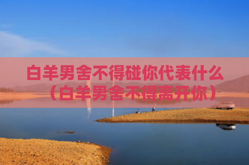 白羊男舍不得碰你代表什么（白羊男舍不得离开你）
