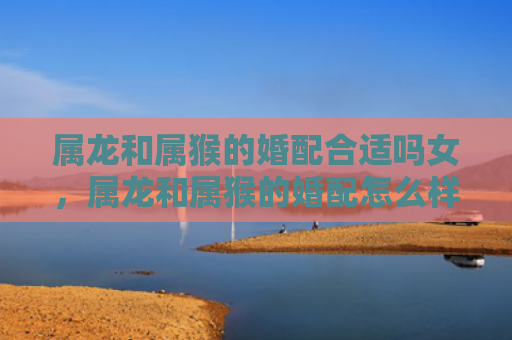 属龙和属猴的婚配合适吗女，属龙和属猴的婚配怎么样