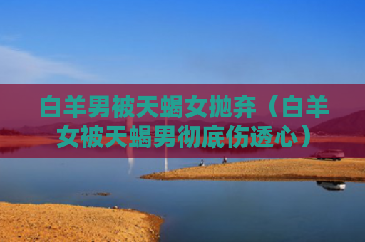 白羊男被天蝎女抛弃（白羊女被天蝎男彻底伤透心）