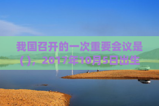我国召开的一次重要会议是( )，2017年10月5日出生的人命好吗