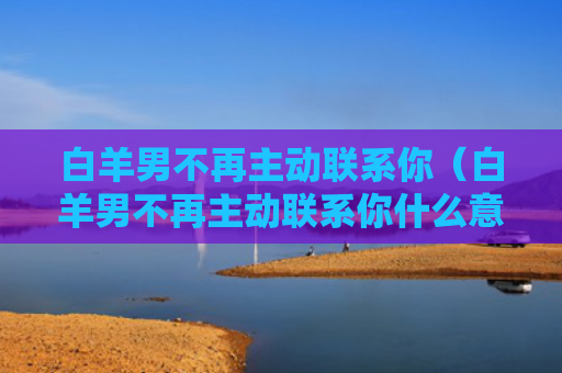 白羊男不再主动联系你（白羊男不再主动联系你什么意思）
