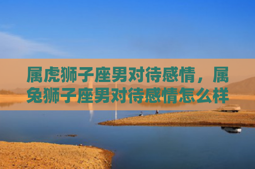 属虎狮子座男对待感情，属兔狮子座男对待感情怎么样，属兔狮子座男爱情表现大揭秘
