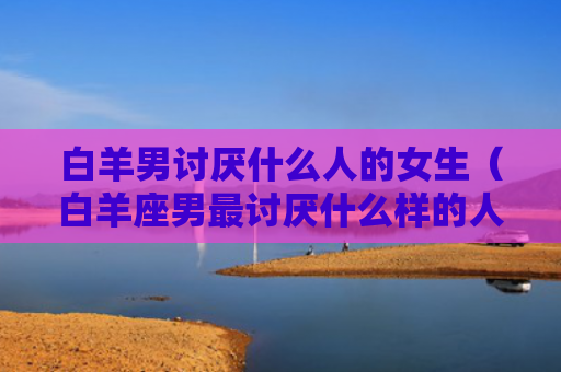 白羊男讨厌什么人的女生（白羊座男最讨厌什么样的人）