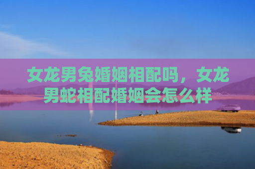 女龙男兔婚姻相配吗，女龙男蛇相配婚姻会怎么样
