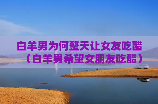 白羊男为何整天让女友吃醋（白羊男希望女朋友吃醋）