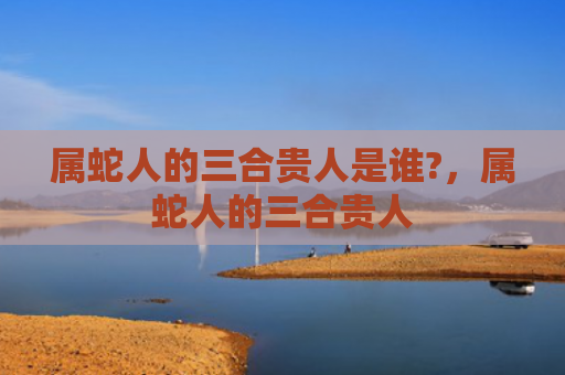 属蛇人的三合贵人是谁?，属蛇人的三合贵人