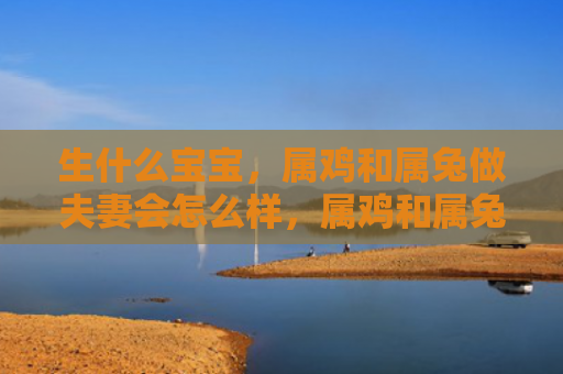 生什么宝宝，属鸡和属兔做夫妻会怎么样，属鸡和属兔可以成为好夫妻吗