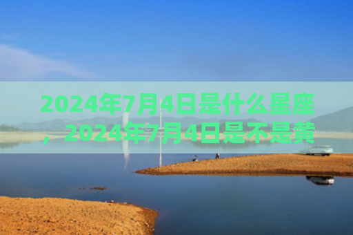 2024年7月4日是什么星座，2024年7月4日是不是黄道吉日