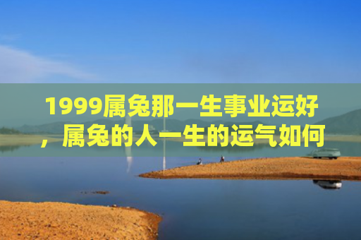 1999属兔那一生事业运好，属兔的人一生的运气如何，属兔的人的一生运势概述