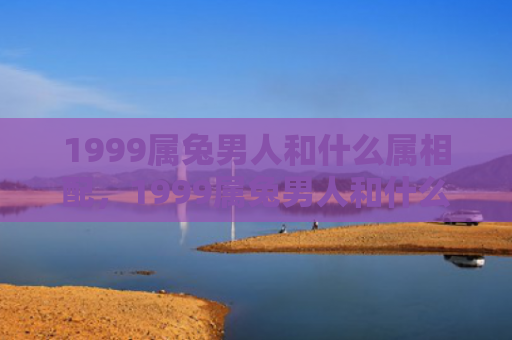 1999属兔男人和什么属相配，1999属兔男人和什么属相相克