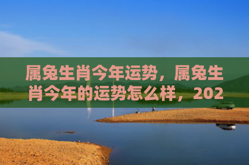 属兔生肖今年运势，属兔生肖今年的运势怎么样，2022年属兔人的运势如何
