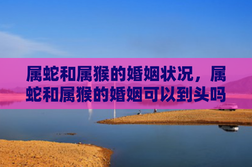 属蛇和属猴的婚姻状况，属蛇和属猴的婚姻可以到头吗