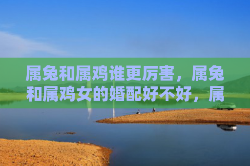 属兔和属鸡谁更厉害，属兔和属鸡女的婚配好不好，属兔和属鸡女适合结婚吗