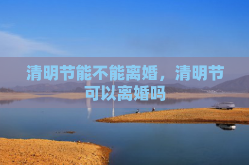 清明节能不能离婚，清明节可以离婚吗