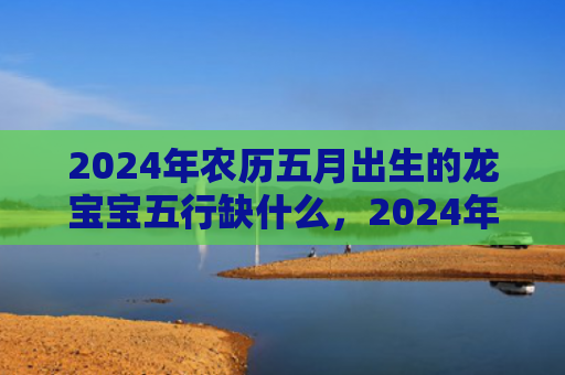 2024年农历五月出生的龙宝宝五行缺什么，2024年农历五月二十日子好不好