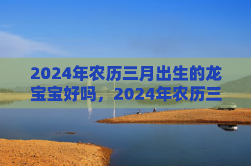 2024年农历三月出生的龙宝宝好吗，2024年农历三月十八开业好不好