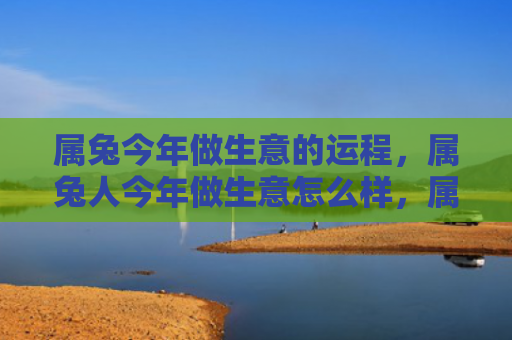 属兔今年做生意的运程，属兔人今年做生意怎么样，属兔人的今年生意展望