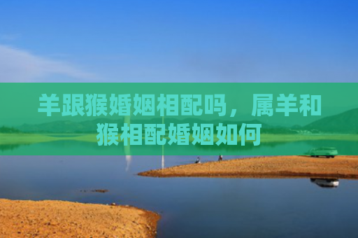 羊跟猴婚姻相配吗，属羊和猴相配婚姻如何