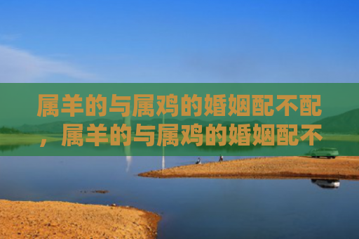 属羊的与属鸡的婚姻配不配，属羊的与属鸡的婚姻配不配