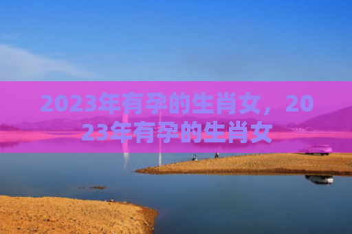 2023年有孕的生肖女，2023年有孕的生肖女