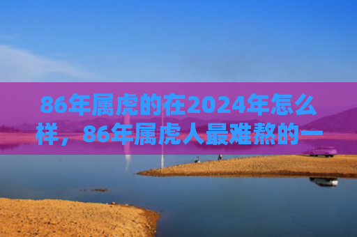 86年属虎的在2024年怎么样，86年属虎人最难熬的一年