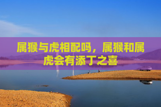 属猴与虎相配吗，属猴和属虎会有添丁之喜