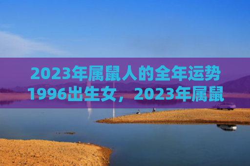 2023年属鼠人的全年运势1996出生女，2023年属鼠人完整版运势详解