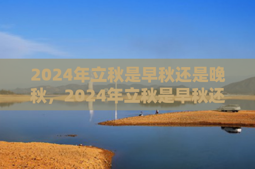2024年立秋是早秋还是晚秋，2024年立秋是早秋还是晚秋