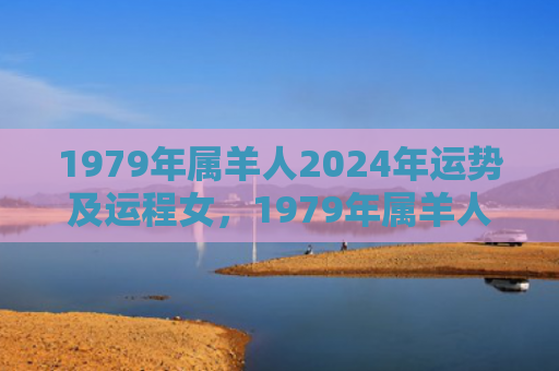1979年属羊人2024年运势及运程女，1979年属羊人44岁后整体运势如何