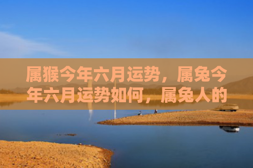 属猴今年六月运势，属兔今年六月运势如何，属兔人的六月运势