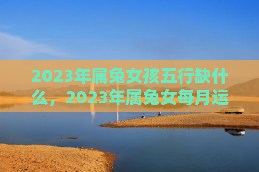 2023年属兔女孩五行缺什么，2023年属兔女每月运势怎么样，详解2023年属兔女的每月运势