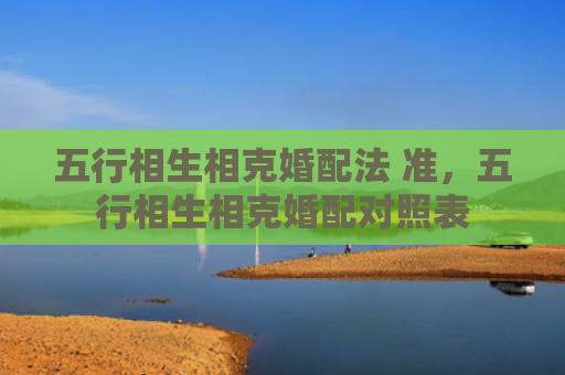 五行相生相克婚配法 准，五行相生相克婚配对照表