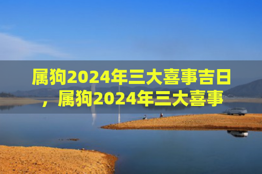 属狗2024年三大喜事吉日，属狗2024年三大喜事