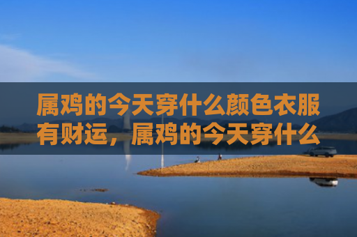 属鸡的今天穿什么颜色衣服有财运，属鸡的今天穿什么颜色衣服有财运