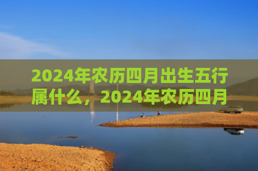2024年农历四月出生五行属什么，2024年农历四月二十四是黄道吉日吗
