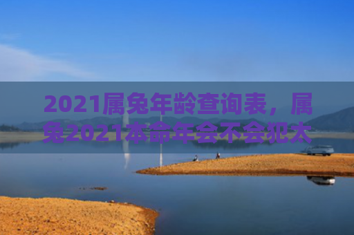 2021属兔年龄查询表，属兔2021本命年会不会犯太岁，2021年属兔人的生肖运势如何