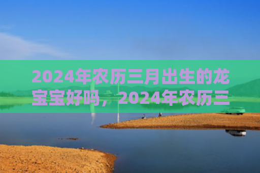 2024年农历三月出生的龙宝宝好吗，2024年农历三月初三出生牛宝宝好吗