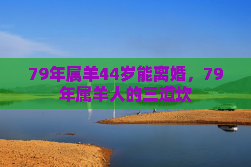 79年属羊44岁能离婚，79年属羊人的三道坎