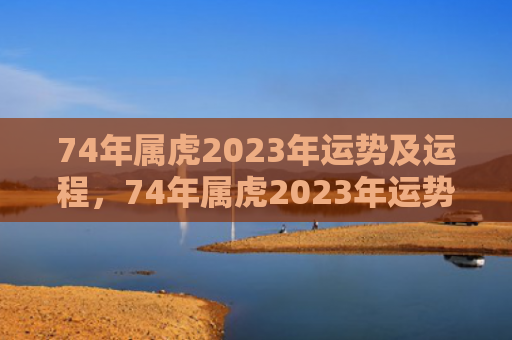 74年属虎2023年运势及运程，74年属虎2023年运势运程每月运程